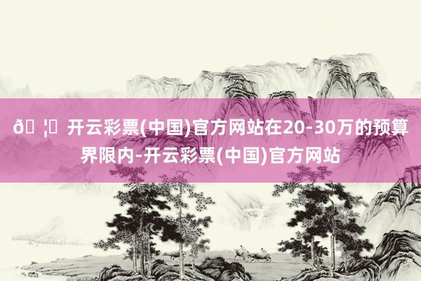 🦄开云彩票(中国)官方网站在20-30万的预算界限内-开云彩票(中国)官方网站