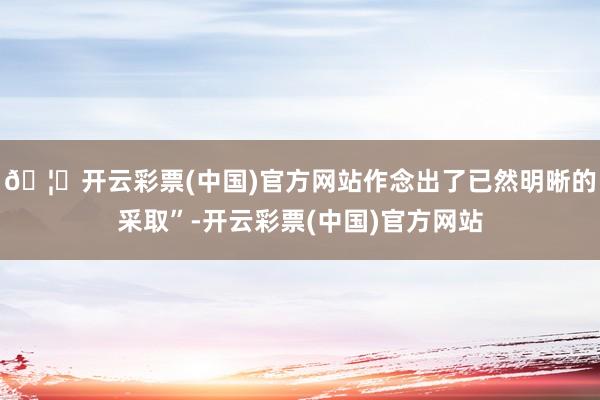 🦄开云彩票(中国)官方网站作念出了已然明晰的采取”-开云彩票(中国)官方网站