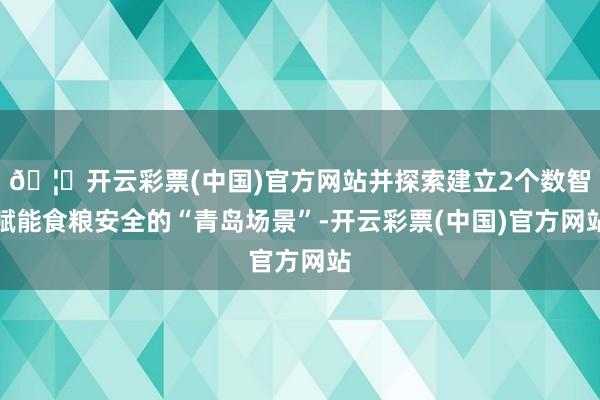 🦄开云彩票(中国)官方网站并探索建立2个数智赋能食粮安全的“青岛场景”-开云彩票(中国)官方网站