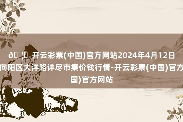 🦄开云彩票(中国)官方网站2024年4月12日北京向阳区大洋路详尽市集价钱行情-开云彩票(中国)官方网站