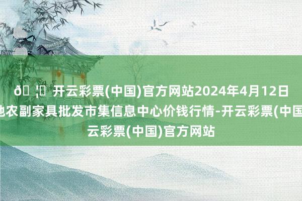 🦄开云彩票(中国)官方网站2024年4月12日北京新发地农副家具批发市集信息中心价钱行情-开云彩票(中国)官方网站