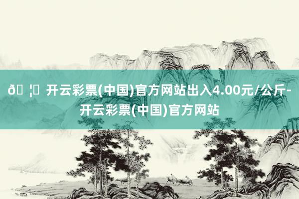 🦄开云彩票(中国)官方网站出入4.00元/公斤-开云彩票(中国)官方网站