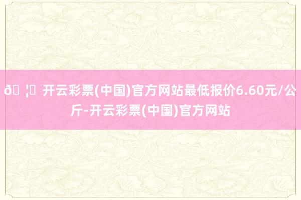 🦄开云彩票(中国)官方网站最低报价6.60元/公斤-开云彩票(中国)官方网站