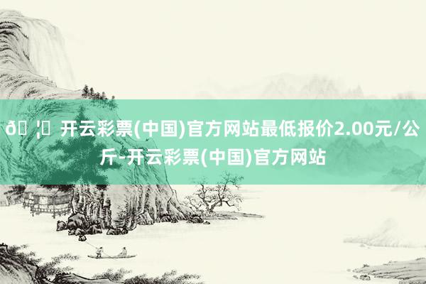 🦄开云彩票(中国)官方网站最低报价2.00元/公斤-开云彩票(中国)官方网站