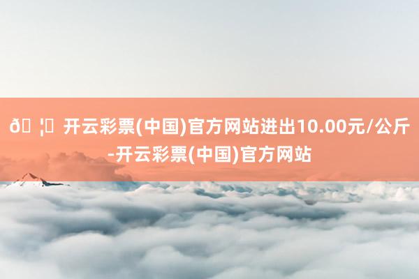 🦄开云彩票(中国)官方网站进出10.00元/公斤-开云彩票(中国)官方网站