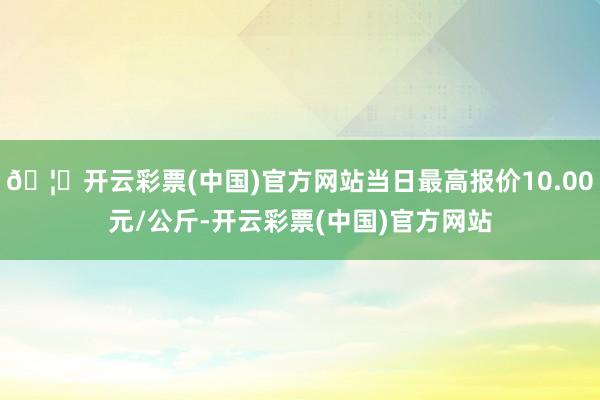 🦄开云彩票(中国)官方网站当日最高报价10.00元/公斤-开云彩票(中国)官方网站