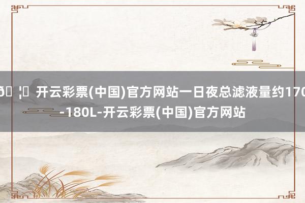 🦄开云彩票(中国)官方网站一日夜总滤液量约170-180L-开云彩票(中国)官方网站