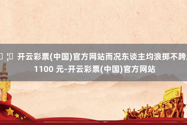 🦄开云彩票(中国)官方网站而况东谈主均浪掷不跨越 1100 元-开云彩票(中国)官方网站