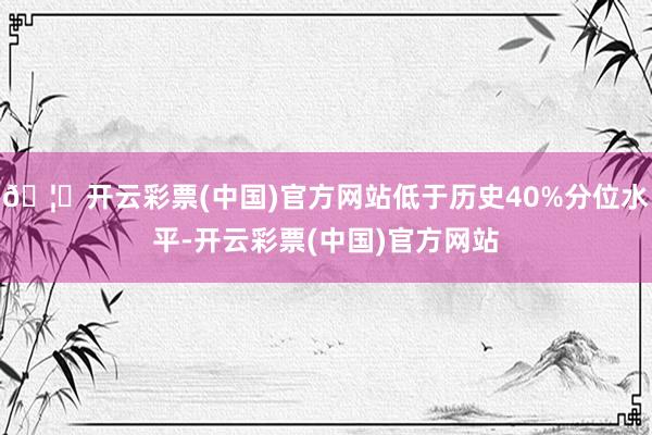 🦄开云彩票(中国)官方网站低于历史40%分位水平-开云彩票(中国)官方网站