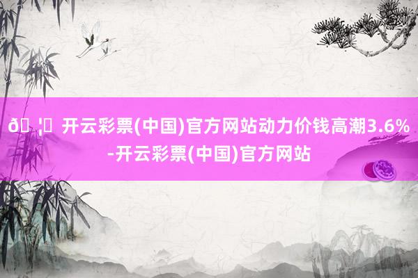 🦄开云彩票(中国)官方网站动力价钱高潮3.6%-开云彩票(中国)官方网站