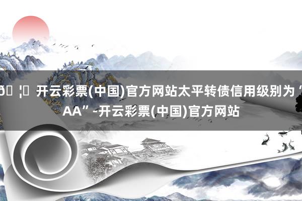 🦄开云彩票(中国)官方网站太平转债信用级别为“AA”-开云彩票(中国)官方网站