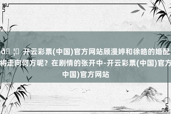 🦄开云彩票(中国)官方网站顾漫婷和徐皓的婚配最终将走向何方呢？在剧情的张开中-开云彩票(中国)官方网站