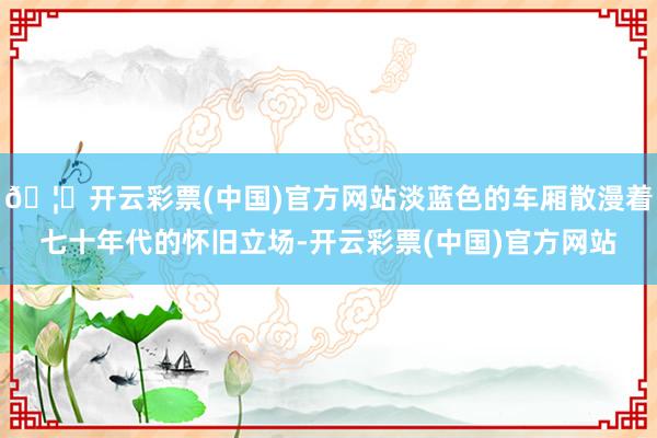 🦄开云彩票(中国)官方网站淡蓝色的车厢散漫着七十年代的怀旧立场-开云彩票(中国)官方网站