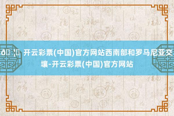 🦄开云彩票(中国)官方网站西南部和罗马尼亚交壤-开云彩票(中国)官方网站