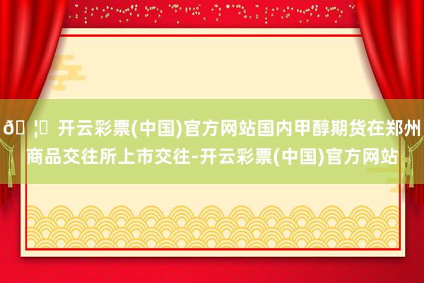 🦄开云彩票(中国)官方网站国内甲醇期货在郑州商品交往所上市交往-开云彩票(中国)官方网站