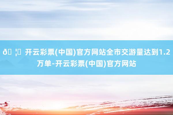 🦄开云彩票(中国)官方网站全市交游量达到1.2万单-开云彩票(中国)官方网站