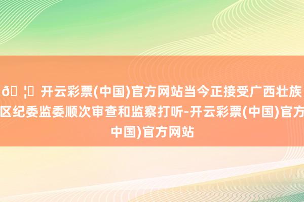 🦄开云彩票(中国)官方网站当今正接受广西壮族自治区纪委监委顺次审查和监察打听-开云彩票(中国)官方网站