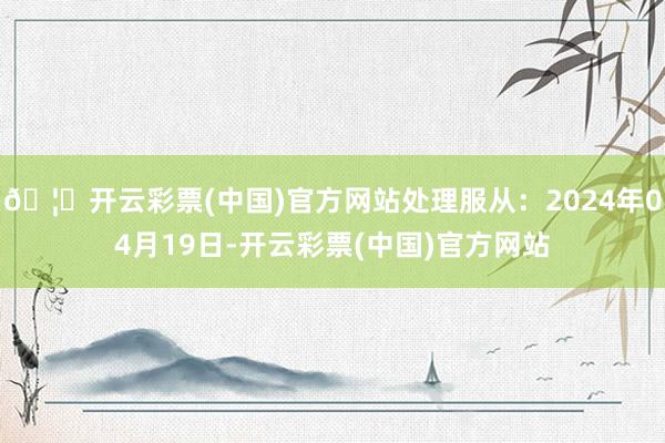 🦄开云彩票(中国)官方网站处理服从：2024年04月19日-开云彩票(中国)官方网站