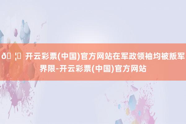 🦄开云彩票(中国)官方网站在军政领袖均被叛军界限-开云彩票(中国)官方网站