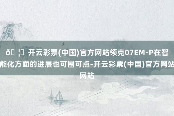 🦄开云彩票(中国)官方网站领克07EM-P在智能化方面的进展也可圈可点-开云彩票(中国)官方网站