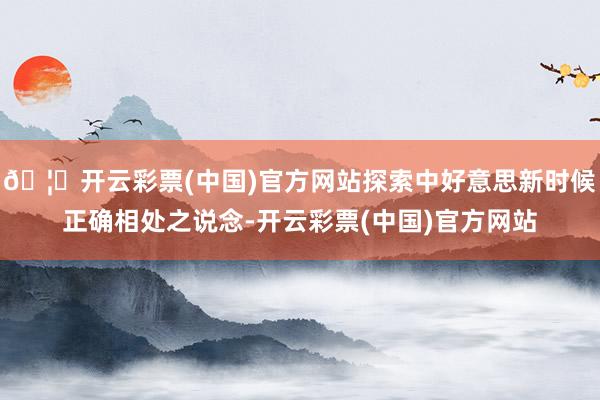 🦄开云彩票(中国)官方网站探索中好意思新时候正确相处之说念-开云彩票(中国)官方网站