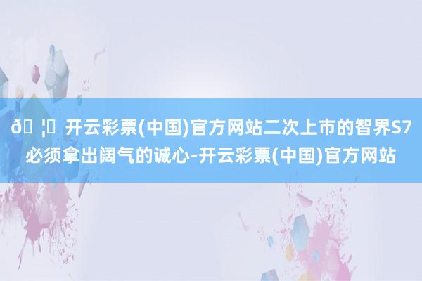 🦄开云彩票(中国)官方网站二次上市的智界S7必须拿出阔气的诚心-开云彩票(中国)官方网站