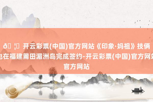 🦄开云彩票(中国)官方网站《印象·妈祖》技俩也在福建莆田湄洲岛完成签约-开云彩票(中国)官方网站