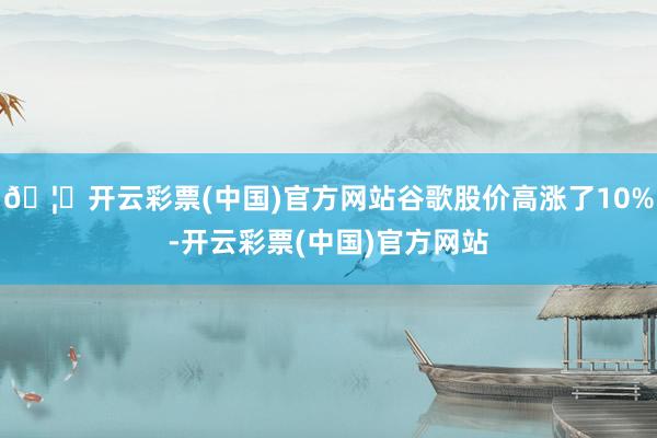 🦄开云彩票(中国)官方网站谷歌股价高涨了10%-开云彩票(中国)官方网站