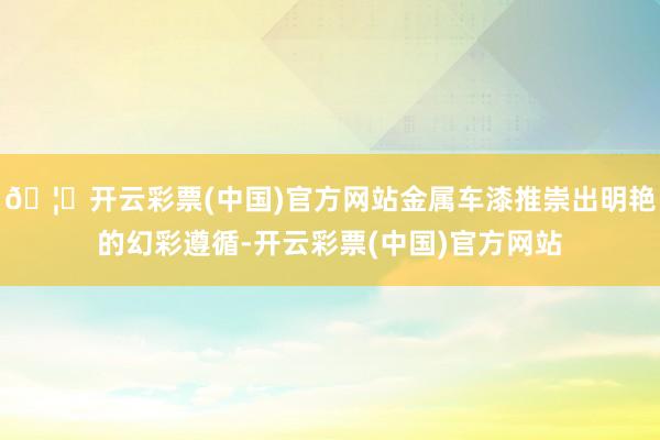 🦄开云彩票(中国)官方网站金属车漆推崇出明艳的幻彩遵循-开云彩票(中国)官方网站