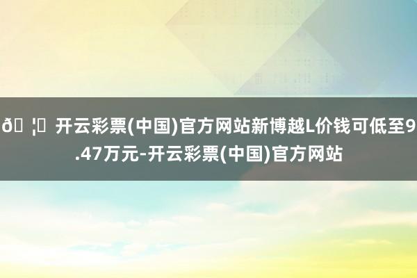 🦄开云彩票(中国)官方网站新博越L价钱可低至9.47万元-开云彩票(中国)官方网站