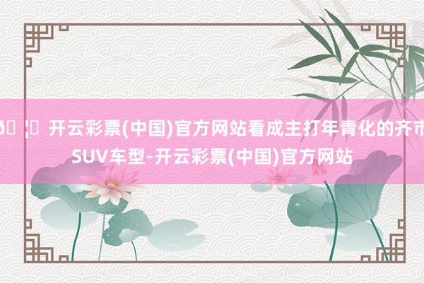 🦄开云彩票(中国)官方网站看成主打年青化的齐市SUV车型-开云彩票(中国)官方网站