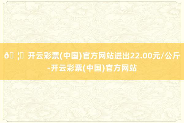 🦄开云彩票(中国)官方网站进出22.00元/公斤-开云彩票(中国)官方网站