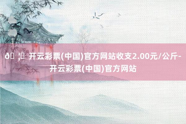 🦄开云彩票(中国)官方网站收支2.00元/公斤-开云彩票(中国)官方网站