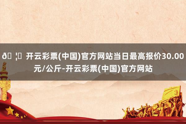 🦄开云彩票(中国)官方网站当日最高报价30.00元/公斤-开云彩票(中国)官方网站