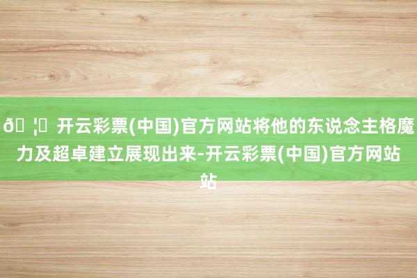 🦄开云彩票(中国)官方网站将他的东说念主格魔力及超卓建立展现出来-开云彩票(中国)官方网站