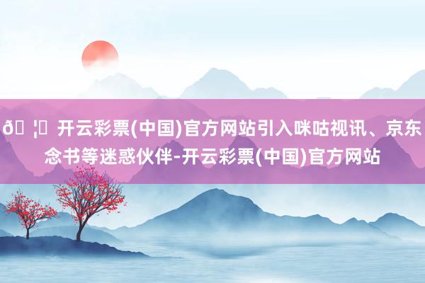 🦄开云彩票(中国)官方网站引入咪咕视讯、京东念书等迷惑伙伴-开云彩票(中国)官方网站