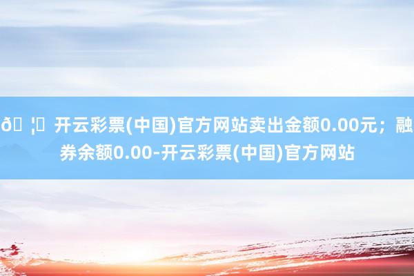 🦄开云彩票(中国)官方网站卖出金额0.00元；融券余额0.00-开云彩票(中国)官方网站