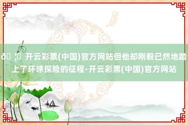 🦄开云彩票(中国)官方网站但他却刚毅已然地踏上了环球探险的征程-开云彩票(中国)官方网站