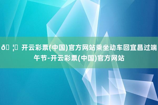 🦄开云彩票(中国)官方网站乘坐动车回宜昌过端午节-开云彩票(中国)官方网站