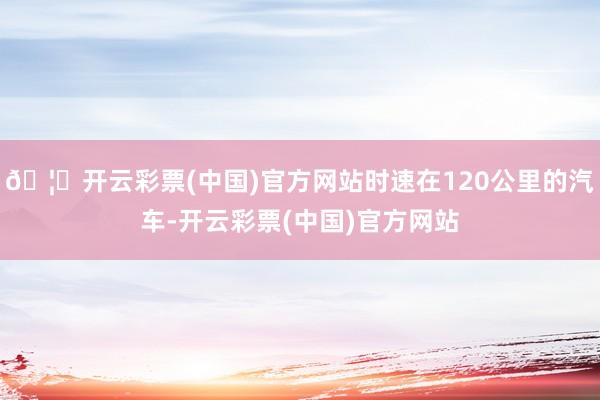 🦄开云彩票(中国)官方网站时速在120公里的汽车-开云彩票(中国)官方网站