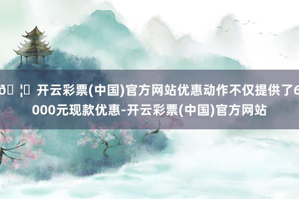 🦄开云彩票(中国)官方网站优惠动作不仅提供了6000元现款优惠-开云彩票(中国)官方网站