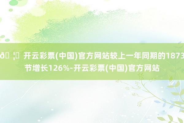 🦄开云彩票(中国)官方网站较上一年同期的1873节增长126%-开云彩票(中国)官方网站