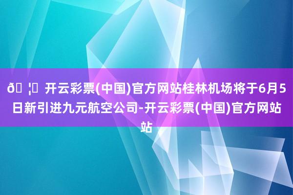 🦄开云彩票(中国)官方网站桂林机场将于6月5日新引进九元航空公司-开云彩票(中国)官方网站