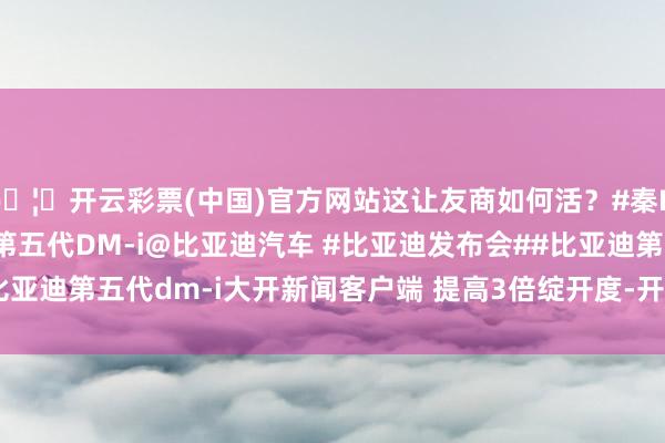 🦄开云彩票(中国)官方网站这让友商如何活？#秦L DM-i#秦L DM-i#第五代DM-i@比亚迪汽车 #比亚迪发布会##比亚迪第五代dm-i大开新闻客户端 提高3倍绽开度-开云彩票(中国)官方网站