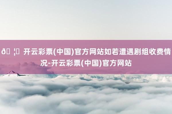 🦄开云彩票(中国)官方网站如若遭遇剧组收费情况-开云彩票(中国)官方网站