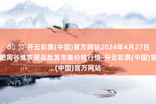 🦄开云彩票(中国)官方网站2024年4月27日安徽合肥周谷堆农居品批发市集价钱行情-开云彩票(中国)官方网站