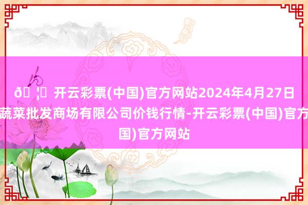 🦄开云彩票(中国)官方网站2024年4月27日宁波蔬菜批发商场有限公司价钱行情-开云彩票(中国)官方网站