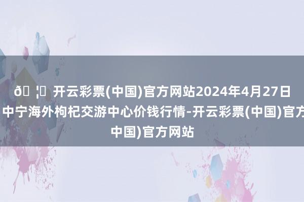 🦄开云彩票(中国)官方网站2024年4月27日宁夏·中宁海外枸杞交游中心价钱行情-开云彩票(中国)官方网站