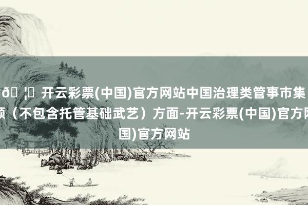 🦄开云彩票(中国)官方网站中国治理类管事市集份额（不包含托管基础武艺）方面-开云彩票(中国)官方网站