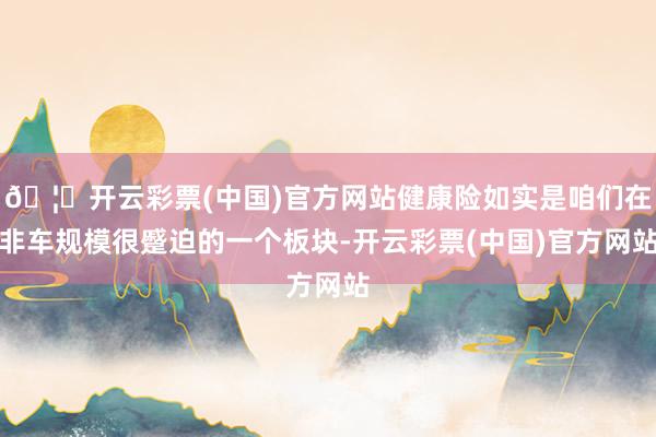 🦄开云彩票(中国)官方网站健康险如实是咱们在非车规模很蹙迫的一个板块-开云彩票(中国)官方网站